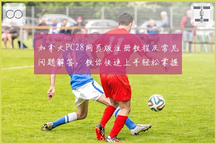 加拿大PC28网页版注册教程及常见问题解答,教你快速上手轻松掌握使用技巧