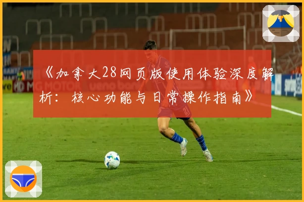 《加拿大28网页版使用体验深度解析：核心功能与日常操作指南》