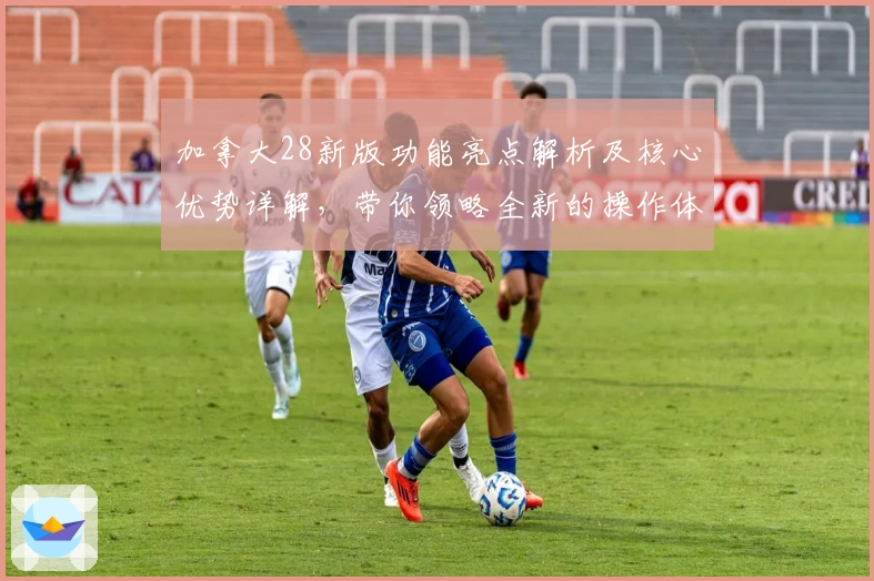 加拿大28新版功能亮点解析及核心优势详解，带你领略全新的操作体验