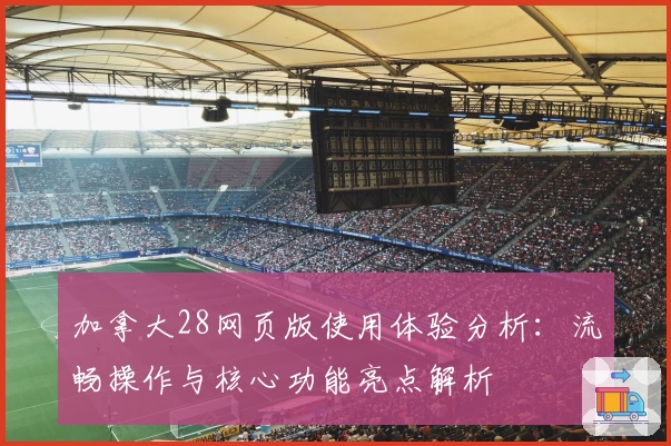 加拿大28网页版使用体验分析：流畅操作与核心功能亮点解析